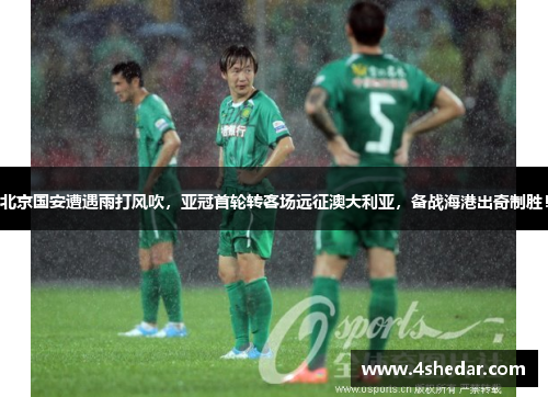 北京国安遭遇雨打风吹，亚冠首轮转客场远征澳大利亚，备战海港出奇制胜！